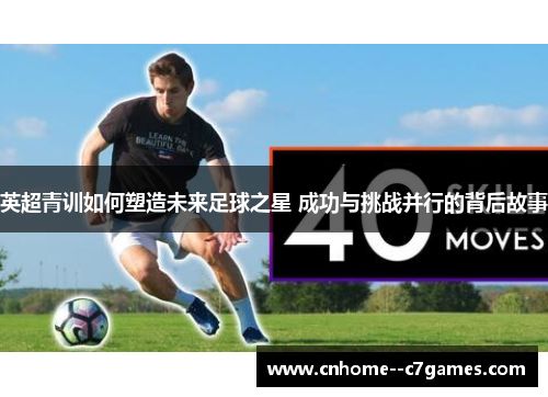 英超青训如何塑造未来足球之星 成功与挑战并行的背后故事