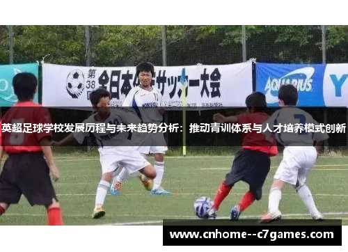 英超足球学校发展历程与未来趋势分析：推动青训体系与人才培养模式创新