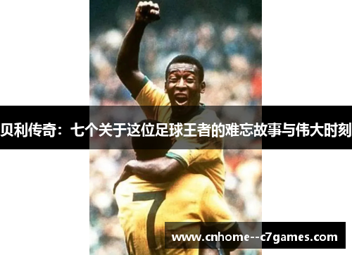 贝利传奇：七个关于这位足球王者的难忘故事与伟大时刻
